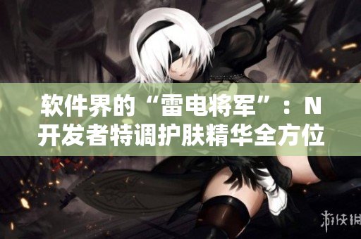 軟件界的“雷電將軍”：N開發(fā)者特調(diào)護膚精華全方位展示