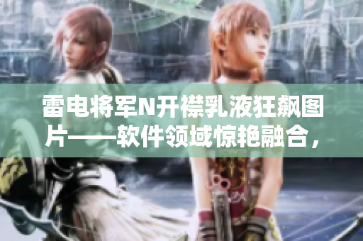 雷電將軍N開襟乳液狂飆圖片——軟件領(lǐng)域驚艷融合，引爆科技界新高度