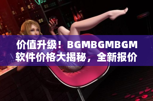 價值升級！BGMBGMBGM軟件價格大揭秘，全新報價揭曉