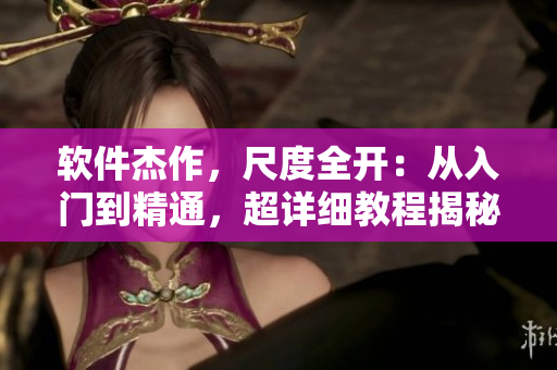 軟件杰作，尺度全開：從入門到精通，超詳細(xì)教程揭秘
