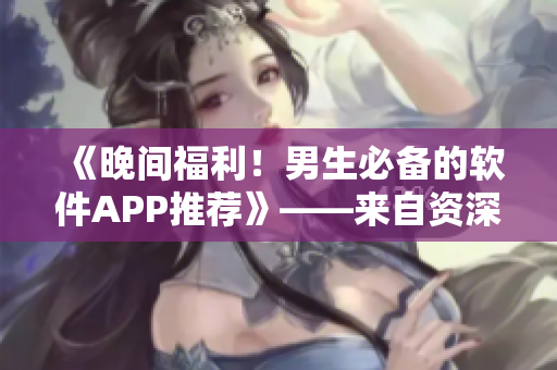 《晚間福利！男生必備的軟件APP推薦》——來(lái)自資深編輯的專業(yè)推薦！