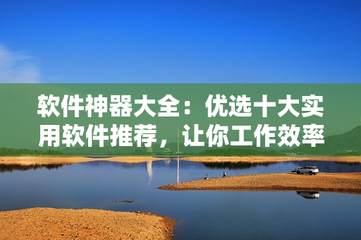 軟件神器大全：優(yōu)選十大實用軟件推薦，讓你工作效率翻倍！