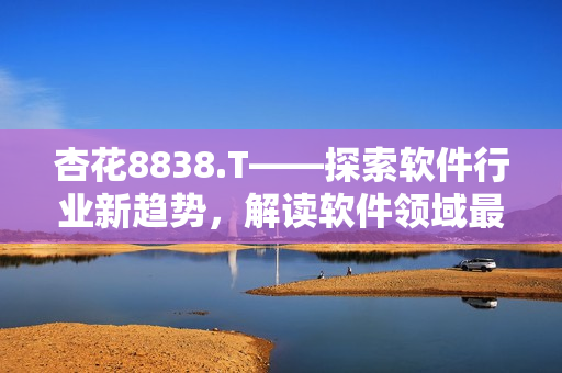 杏花8838.T——探索軟件行業(yè)新趨勢，解讀軟件領(lǐng)域最新動態(tài)
