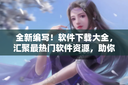 全新編寫！軟件下載大全，匯聚最熱門軟件資源，助你解決各種應(yīng)用問題！