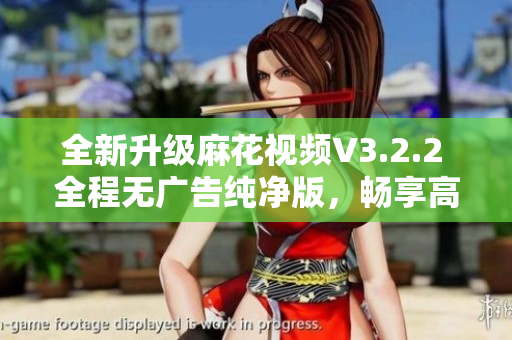 全新升級麻花視頻V3.2.2 全程無廣告純凈版，暢享高清視頻