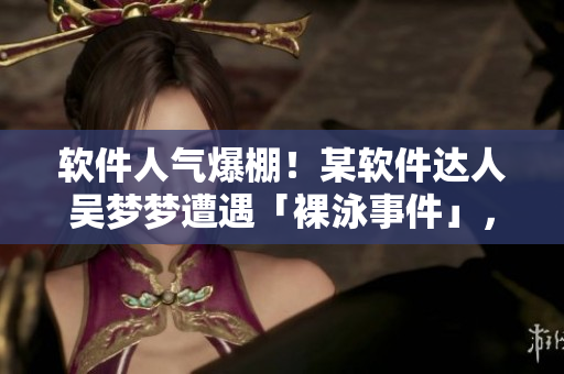 軟件人氣爆棚！某軟件達人吳夢夢遭遇「裸泳事件」，洗澡瞬間曝光！