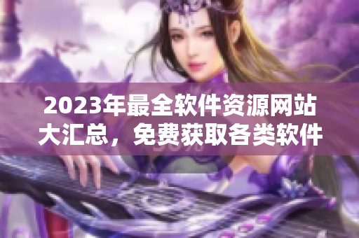 2023年最全軟件資源網(wǎng)站大匯總，免費(fèi)獲取各類軟件！