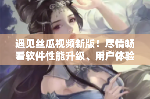 遇見絲瓜視頻新版！盡情暢看軟件性能升級、用戶體驗優(yōu)化