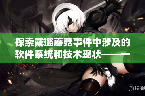 探索戴璐蘑菇事件中涉及的軟件系統(tǒng)和技術(shù)現(xiàn)狀——一個軟文編輯的視角