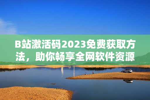 B站激活碼2023免費(fèi)獲取方法，助你暢享全網(wǎng)軟件資源