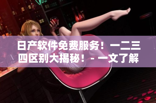 日產(chǎn)軟件免費(fèi)服務(wù)！一二三四區(qū)別大揭秘！- 一文了解區(qū)別及使用技巧！