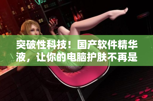 突破性科技！國產(chǎn)軟件精華液，讓你的電腦護(hù)膚不再是難題！