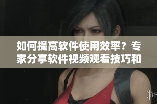 如何提高軟件使用效率？專家分享軟件視頻觀看技巧和方法