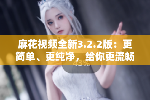 麻花視頻全新3.2.2版：更簡單、更純凈，給你更流暢的軟件體驗