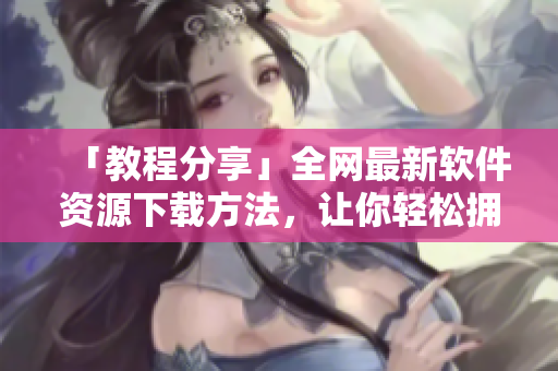 「教程分享」全網(wǎng)最新軟件資源下載方法，讓你輕松擁有常用工具！