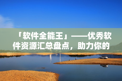 「軟件全能王」——優(yōu)秀軟件資源匯總盤點(diǎn)，助力你的計(jì)算機(jī)生活！