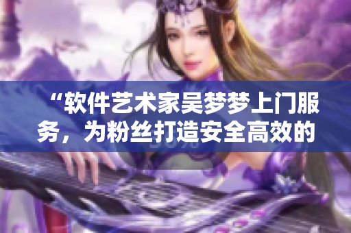 “軟件藝術(shù)家吳夢夢上門服務(wù)，為粉絲打造安全高效的電腦洗澡體驗(yàn)”