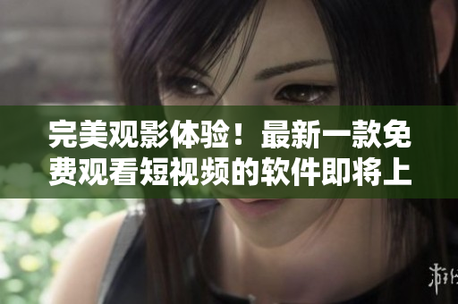 完美觀影體驗(yàn)！最新一款免費(fèi)觀看短視頻的軟件即將上市！