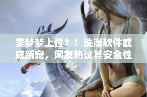 吳夢夢上位？！洗澡軟件或成新寵，網(wǎng)友熱議其安全性及體驗(yàn)效果