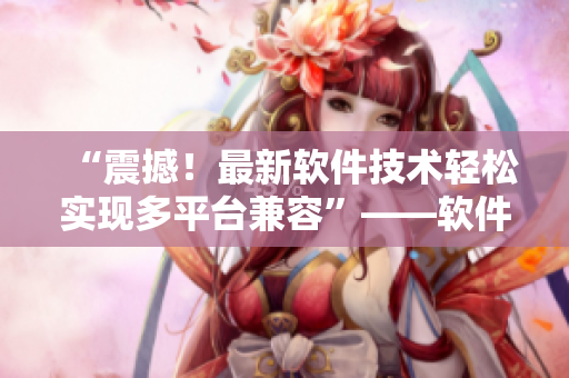 “震撼！最新軟件技術(shù)輕松實(shí)現(xiàn)多平臺(tái)兼容”——軟件編輯分享最新技術(shù)