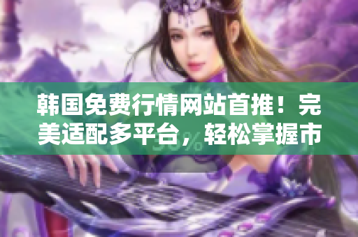韓國免費行情網(wǎng)站首推！完美適配多平臺，輕松掌握市場趨勢