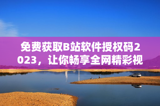 免費(fèi)獲取B站軟件授權(quán)碼2023，讓你暢享全網(wǎng)精彩視頻！