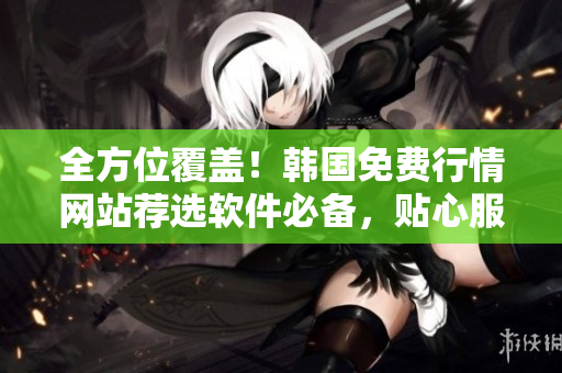 全方位覆蓋！韓國免費(fèi)行情網(wǎng)站薦選軟件必備，貼心服務(wù)讓你更專業(yè)