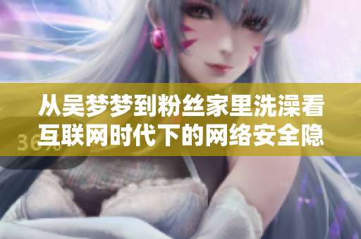 從吳夢(mèng)夢(mèng)到粉絲家里洗澡看互聯(lián)網(wǎng)時(shí)代下的網(wǎng)絡(luò)安全隱患與風(fēng)險(xiǎn)管理