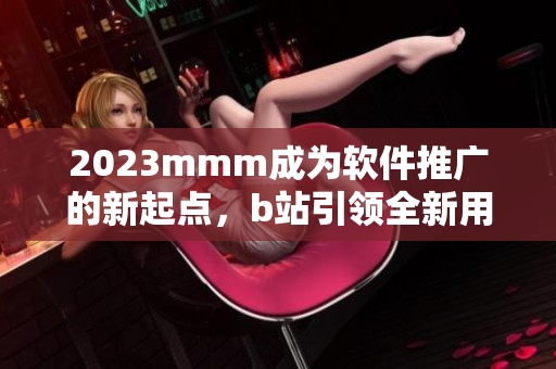 2023mmm成為軟件推廣的新起點(diǎn)，b站引領(lǐng)全新用戶入口