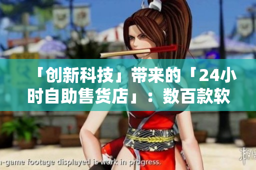 「創(chuàng)新科技」帶來(lái)的「24小時(shí)自助售貨店」：數(shù)百款軟件產(chǎn)品等你來(lái)選！