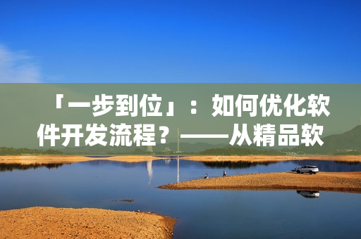 「一步到位」：如何優(yōu)化軟件開(kāi)發(fā)流程？——從精品軟件產(chǎn)品的角度出發(fā)