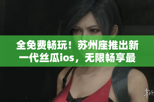 全免費(fèi)暢玩！蘇州座推出新一代絲瓜ios，無限暢享最佳軟件體驗(yàn)！