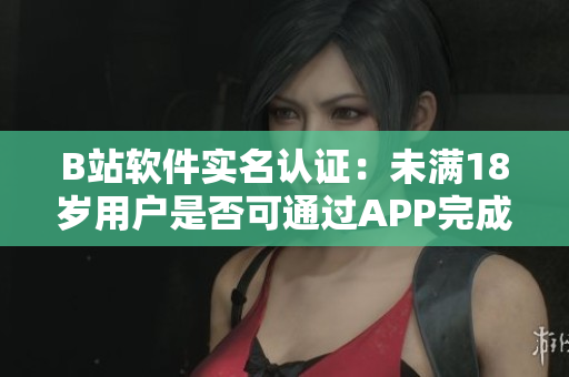 B站軟件實(shí)名認(rèn)證：未滿18歲用戶是否可通過APP完成認(rèn)證？