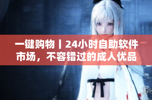 一鍵購物丨24小時自助軟件市場，不容錯過的成人優(yōu)品