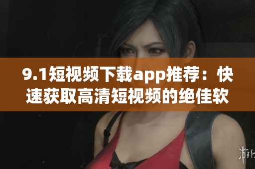 9.1短視頻下載app推薦：快速獲取高清短視頻的絕佳軟件！