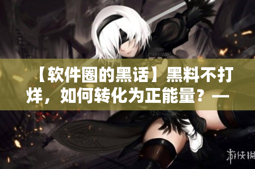 【軟件圈的黑話】黑料不打烊，如何轉(zhuǎn)化為正能量？——一名編輯的思考與探索