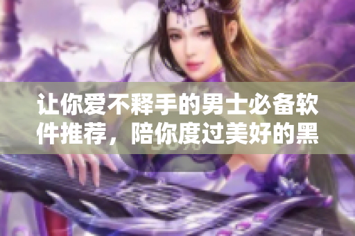 讓你愛不釋手的男士必備軟件推薦，陪你度過美好的黑夜！