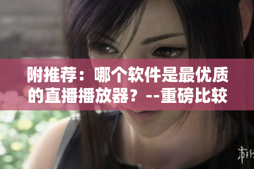 附推薦：哪個(gè)軟件是最優(yōu)質(zhì)的直播播放器？--重磅比較