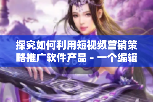 探究如何利用短視頻營(yíng)銷策略推廣軟件產(chǎn)品 - 一個(gè)編輯的思考與分享