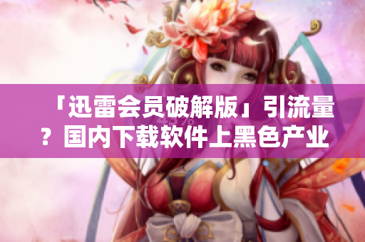 「迅雷會(huì)員破解版」引流量？國內(nèi)下載軟件上黑色產(chǎn)業(yè)鏈叢生！