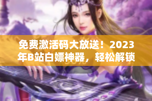 免費(fèi)激活碼大放送！2023年B站白嫖神器，輕松解鎖軟件優(yōu)質(zhì)功能