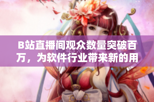 B站直播間觀眾數(shù)量突破百萬，為軟件行業(yè)帶來新的用戶增長機遇