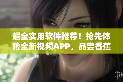 超全實用軟件推薦！搶先體驗全新視頻APP，品嘗香蕉般甜蜜體驗