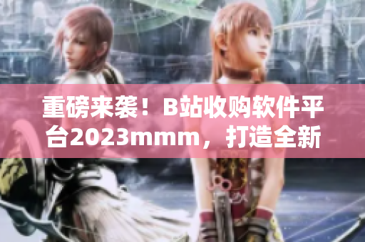 重磅來襲！B站收購軟件平臺2023mmm，打造全新軟件內容拓展！