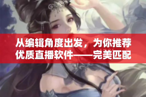 從編輯角度出發(fā)，為你推薦優(yōu)質(zhì)直播軟件——完美匹配你的創(chuàng)作需求！