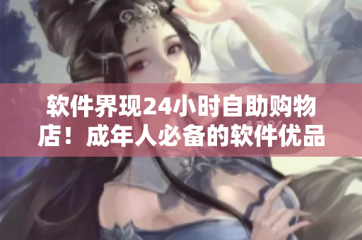 軟件界現(xiàn)24小時(shí)自助購物店！成年人必備的軟件優(yōu)品盡在一站式購物平臺(tái)
