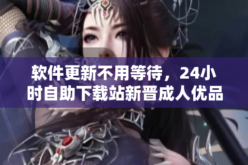 軟件更新不用等待，24小時(shí)自助下載站新晉成人優(yōu)品，千萬級軟件任性下載