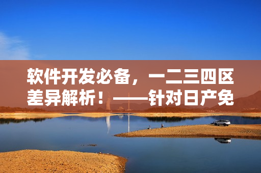 軟件開發(fā)必備，一二三四區(qū)差異解析！——針對日產(chǎn)免費線路的分析