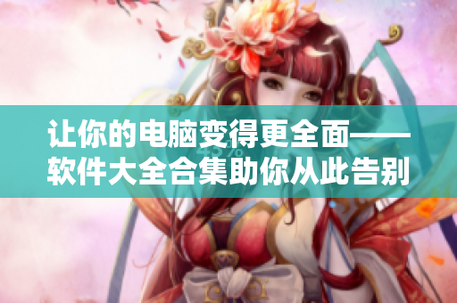讓你的電腦變得更全面——軟件大全合集助你從此告別軟件選擇困難癥！