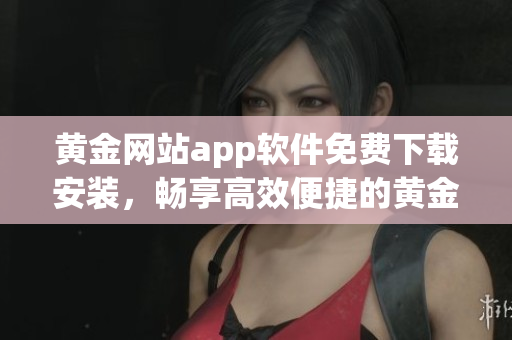 黃金網(wǎng)站app軟件免費(fèi)下載安裝，暢享高效便捷的黃金交易生活